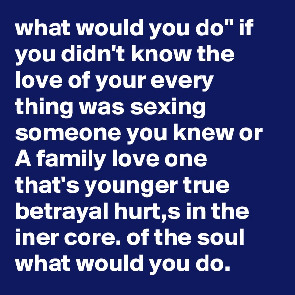 what would you do" if you didn't know the love of your every thing was sexing someone you knew or A family love one that's younger true betrayal hurt,s in the iner core. of the soul what would you do.