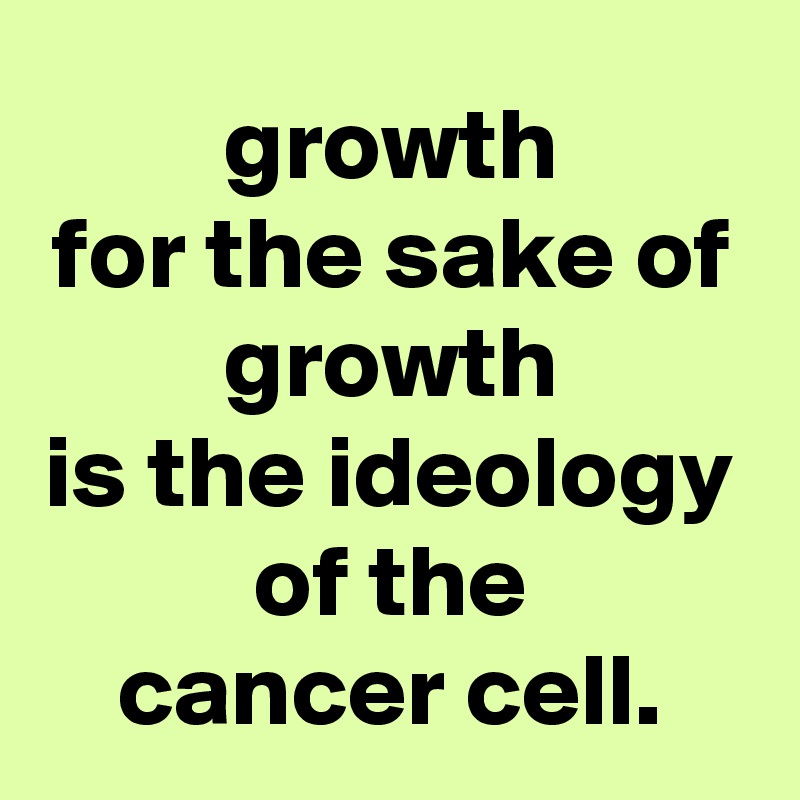 growth
for the sake of growth
is the ideology of the
cancer cell.