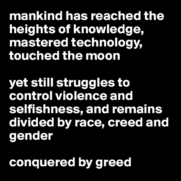 mankind has reached the heights of knowledge, mastered technology, touched the moon

yet still struggles to control violence and selfishness, and remains divided by race, creed and gender

conquered by greed