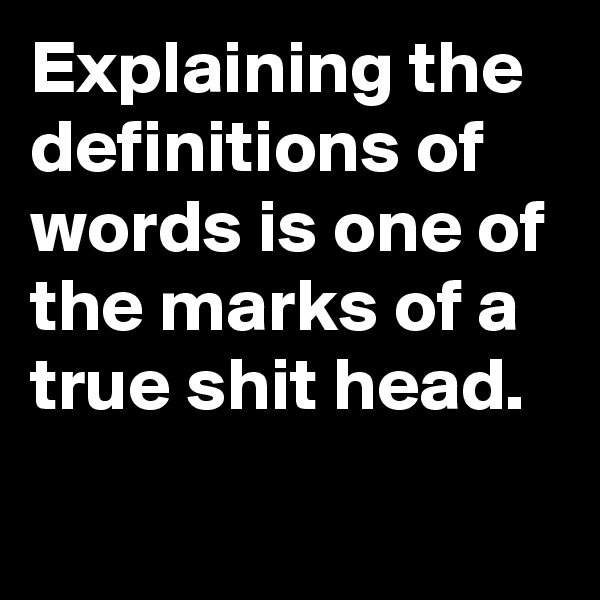 Explaining the definitions of words is one of the marks of a true shit head.