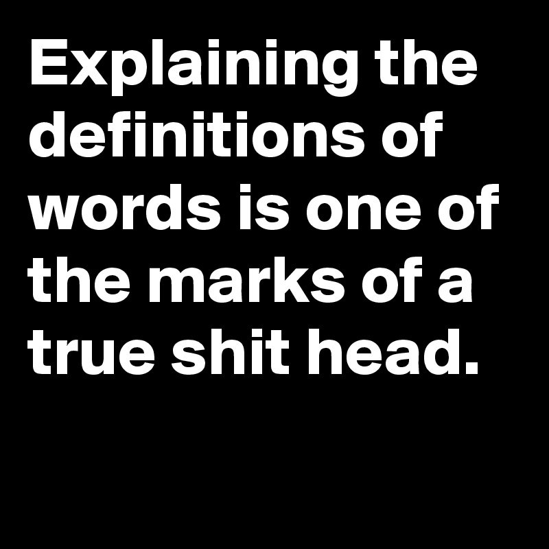 Explaining the definitions of words is one of the marks of a true shit head.