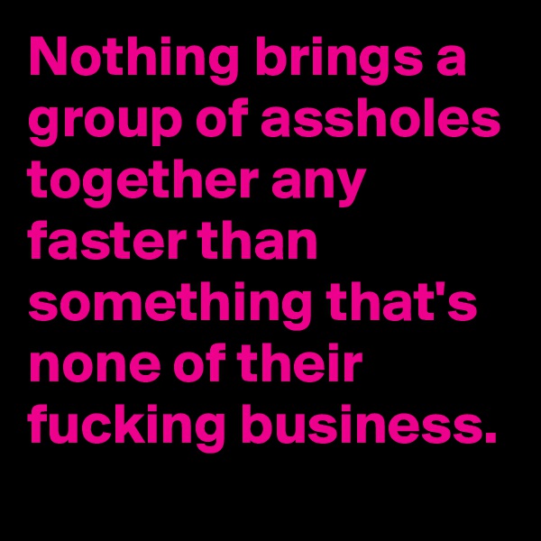 Nothing brings a group of assholes together any faster than something that's none of their fucking business. 