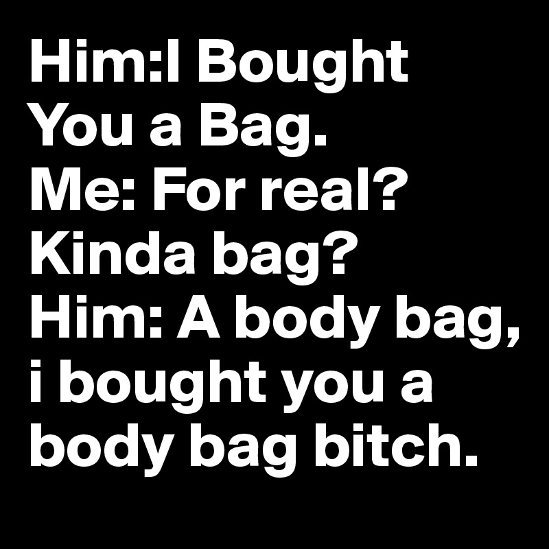 Him:I Bought You a Bag. 
Me: For real? Kinda bag? 
Him: A body bag, i bought you a body bag bitch.