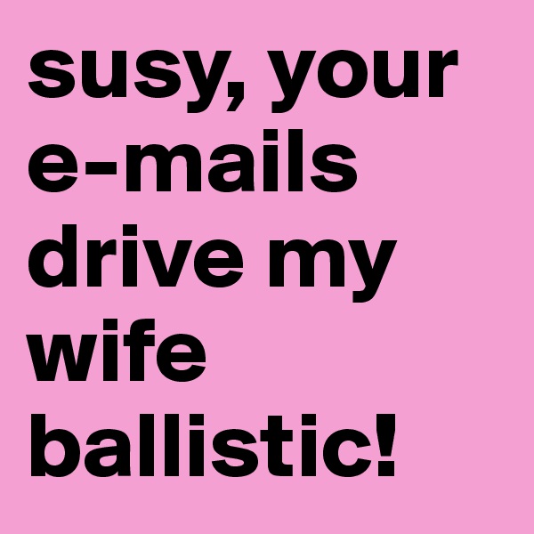 susy, your e-mails drive my wife ballistic!
