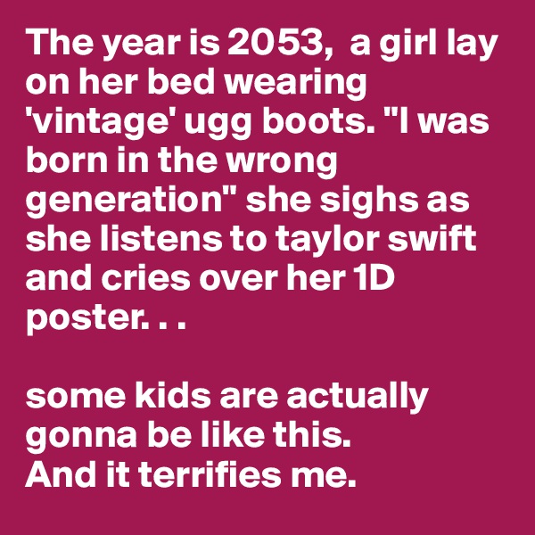 The year is 2053,  a girl lay on her bed wearing 'vintage' ugg boots. "I was born in the wrong generation" she sighs as she listens to taylor swift and cries over her 1D poster. . .

some kids are actually gonna be like this.
And it terrifies me. 