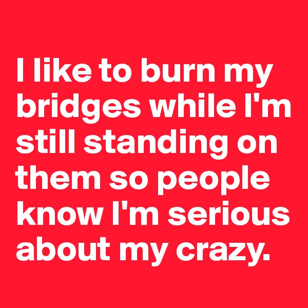 
I like to burn my bridges while I'm still standing on them so people know I'm serious about my crazy.