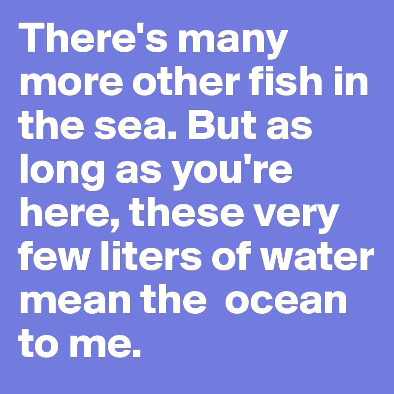 There's many more other fish in the sea. But as long as you're here, these very few liters of water mean the  ocean to me.