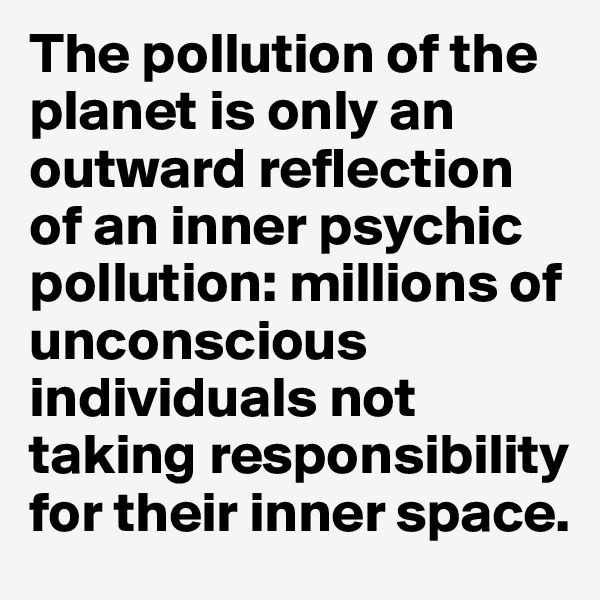 The pollution of the planet is only an outward reflection of an inner psychic pollution: millions of unconscious individuals not taking responsibility for their inner space.