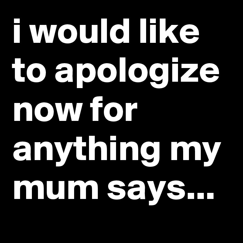 i would like to apologize now for anything my mum says...