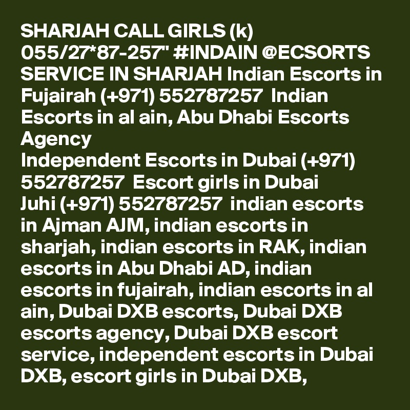 SHARJAH CALL GIRLS (k) 055/27*87-257" #INDAIN @ECSORTS SERVICE IN SHARJAH Indian Escorts in Fujairah (+971) 552787257  Indian Escorts in al ain, Abu Dhabi Escorts Agency
Independent Escorts in Dubai (+971) 552787257  Escort girls in Dubai
Juhi (+971) 552787257  indian escorts in Ajman AJM, indian escorts in sharjah, indian escorts in RAK, indian escorts in Abu Dhabi AD, indian escorts in fujairah, indian escorts in al ain, Dubai DXB escorts, Dubai DXB escorts agency, Dubai DXB escort service, independent escorts in Dubai DXB, escort girls in Dubai DXB, 