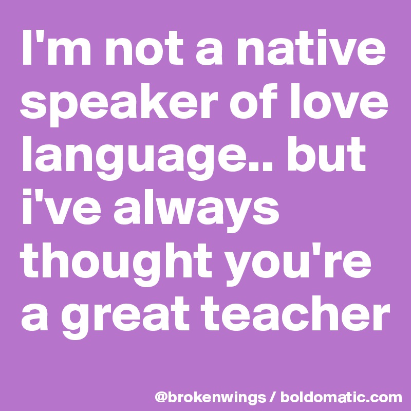 I'm not a native speaker of love language.. but i've always thought you're a great teacher
