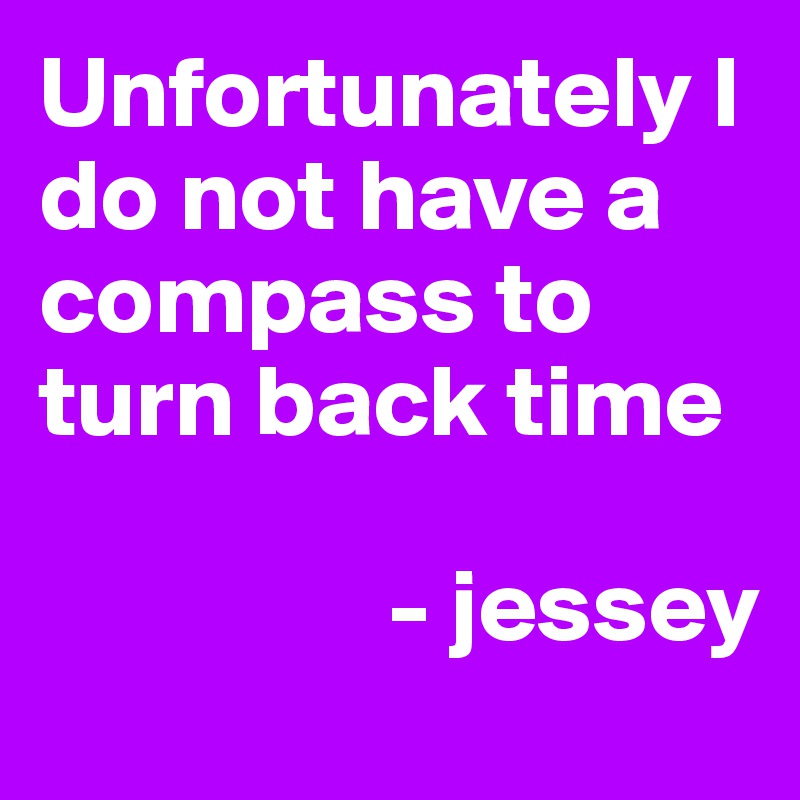 Unfortunately I do not have a compass to turn back time 

                 - jessey 