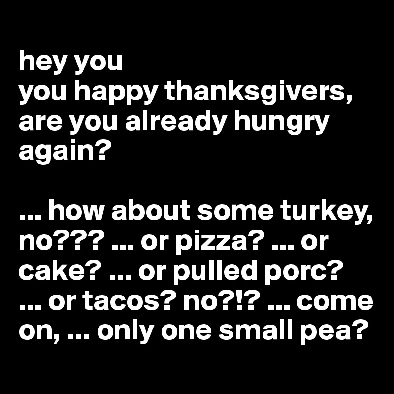 
hey you
you happy thanksgivers,
are you already hungry again?

... how about some turkey, no??? ... or pizza? ... or cake? ... or pulled porc? 
... or tacos? no?!? ... come on, ... only one small pea?