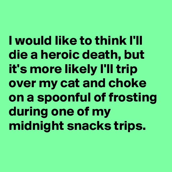 
I would like to think I'll die a heroic death, but it's more likely I'll trip over my cat and choke on a spoonful of frosting during one of my midnight snacks trips. 

