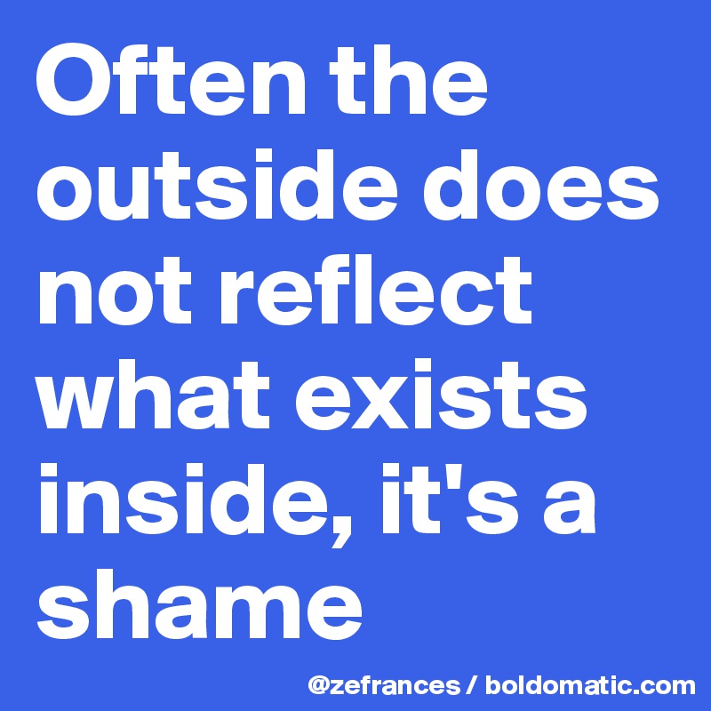 Often the outside does not reflect what exists inside, it's a shame