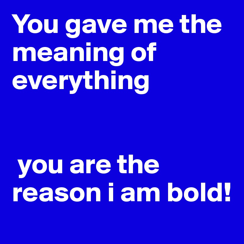 You gave me the meaning of everything


 you are the reason i am bold!