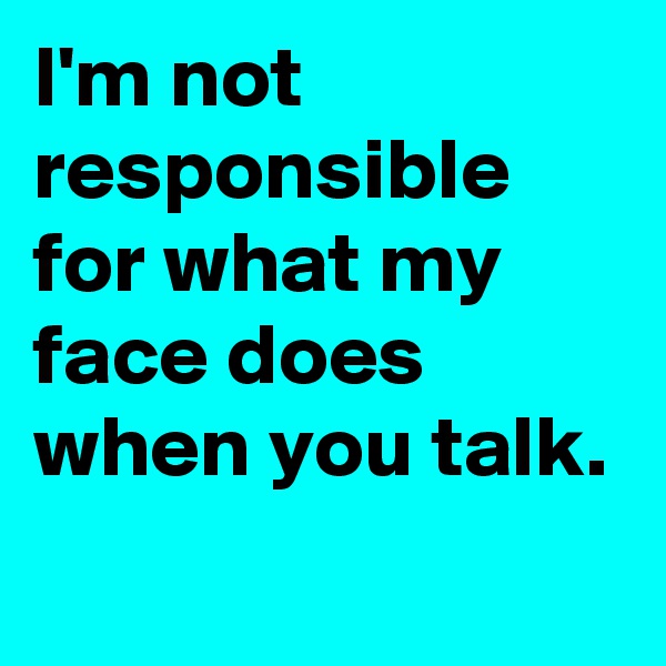 I'm not responsible for what my face does when you talk.

