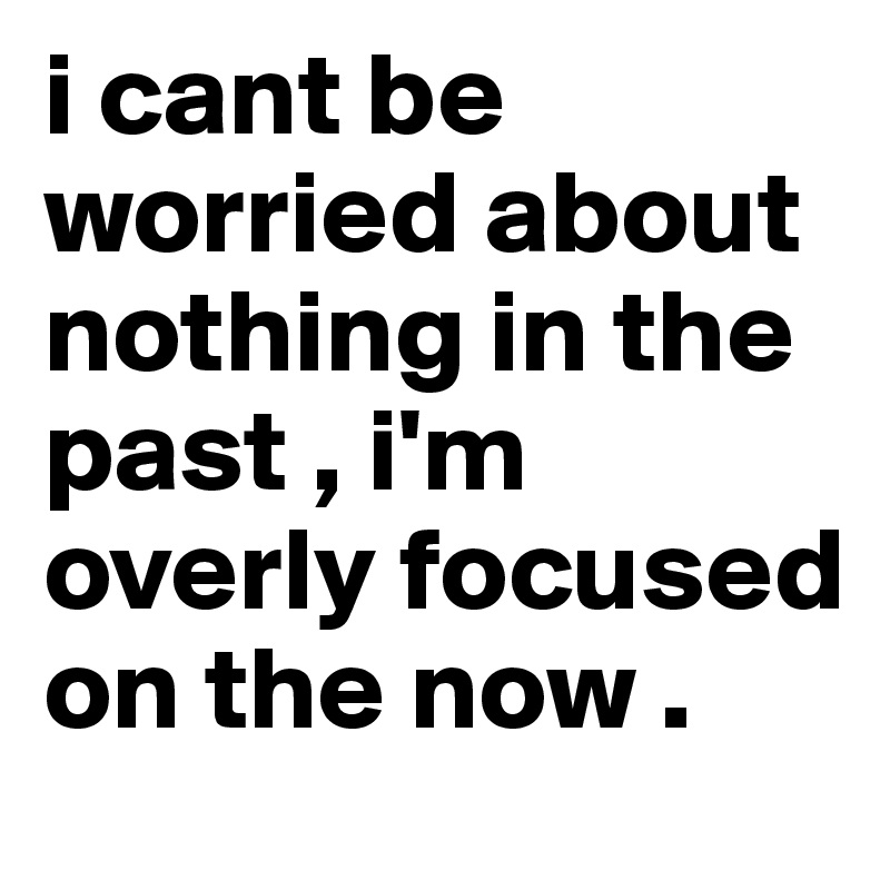 i cant be worried about nothing in the past , i'm overly focused on the now . 