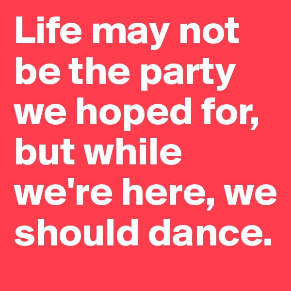 Life may not be the party we hoped for, but while we're here, we should dance.