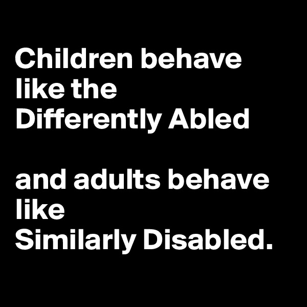 
Children behave like the 
Differently Abled 

and adults behave like 
Similarly Disabled. 
