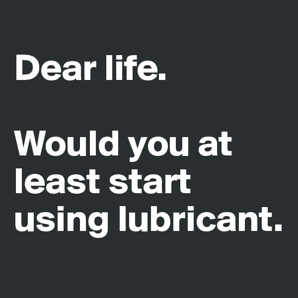 
Dear life.

Would you at least start using lubricant.
