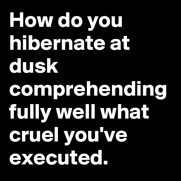 How do you hibernate at dusk comprehending fully well what cruel you've executed.