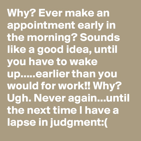 Why? Ever make an appointment early in the morning? Sounds like a good idea, until you have to wake up.....earlier than you would for work!! Why? Ugh. Never again...until the next time I have a lapse in judgment:(