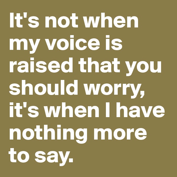 It's not when my voice is raised that you should worry, it's when I have nothing more to say.