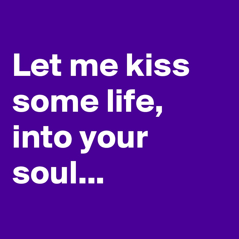 
Let me kiss some life, into your soul...
