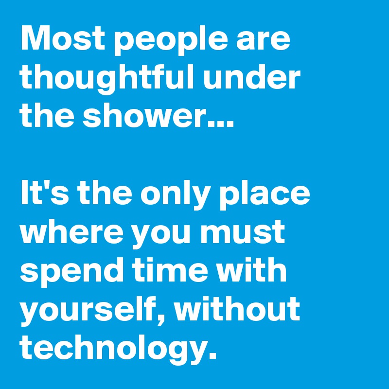 Most people are thoughtful under the shower...

It's the only place where you must spend time with yourself, without  technology.