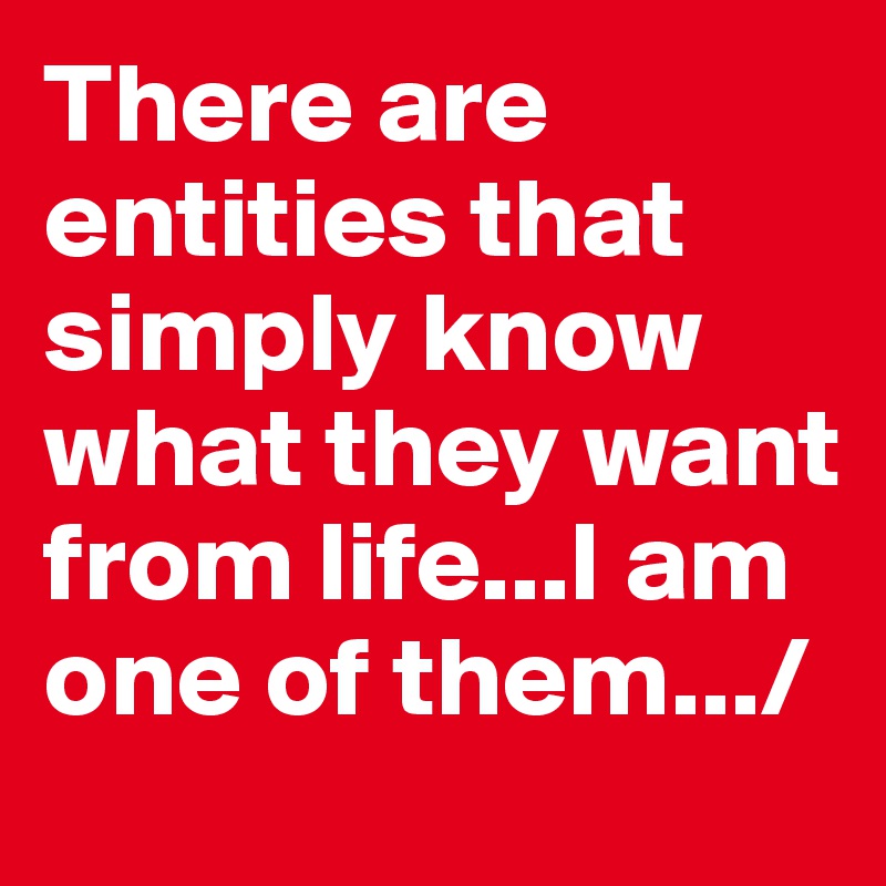 There are entities that simply know what they want from life...I am one of them.../