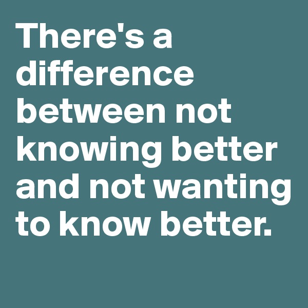 There's a difference between not knowing better and not wanting to know better. 
