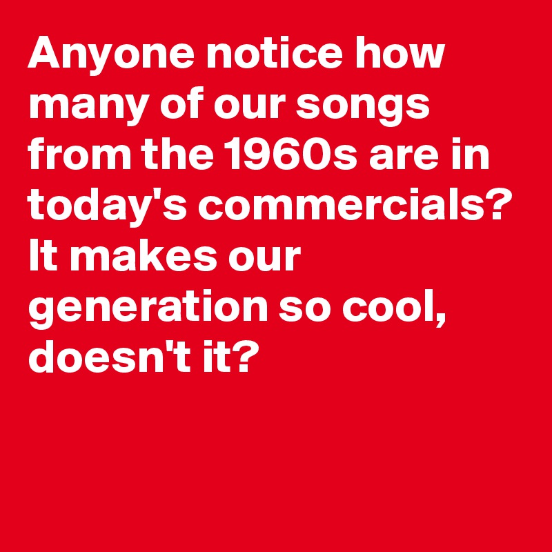 Anyone notice how many of our songs from the 1960s are in today's commercials? It makes our generation so cool, doesn't it?

