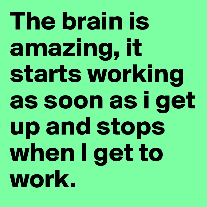 The brain is amazing, it starts working as soon as i get up and stops when I get to work. 