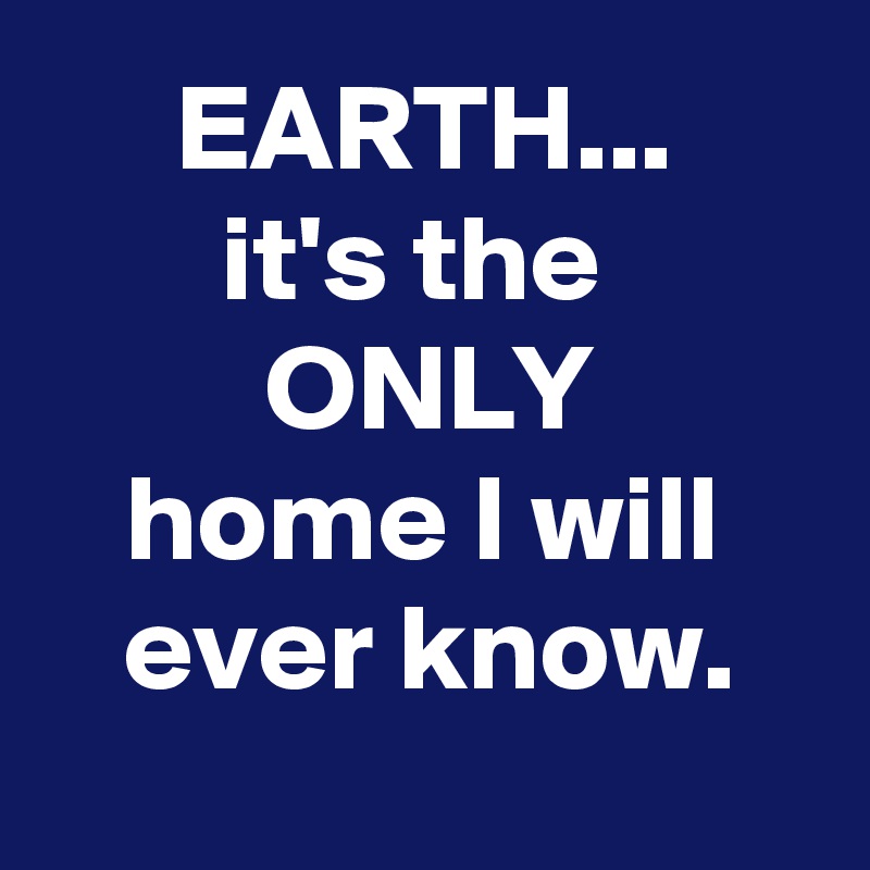 EARTH...
it's the 
ONLY
home I will ever know.

