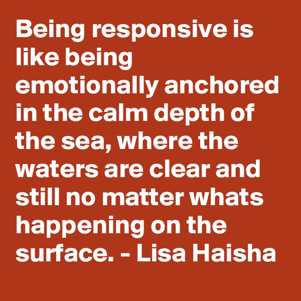 Being responsive is like being emotionally anchored in the calm depth of the sea, where the waters are clear and still no matter whats happening on the surface. - Lisa Haisha