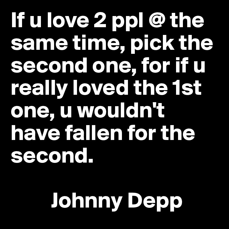 If u love 2 ppl @ the same time, pick the second one, for if u really loved the 1st one, u wouldn't have fallen for the second.

         Johnny Depp