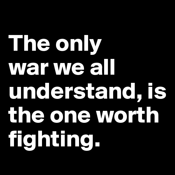 
The only 
war we all 
understand, is the one worth fighting.