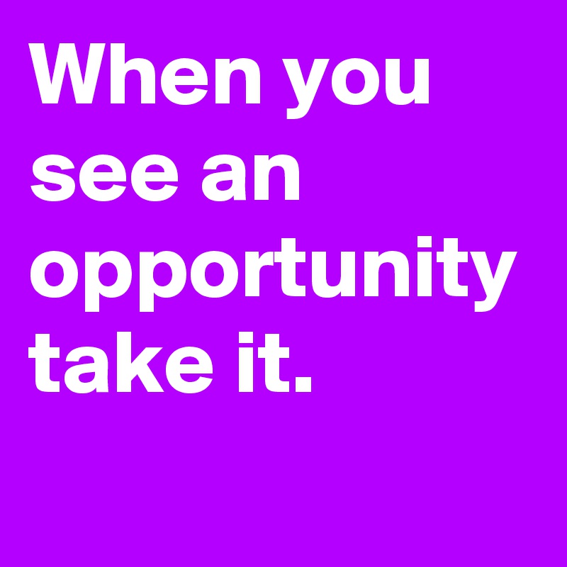 When you see an opportunity take it.