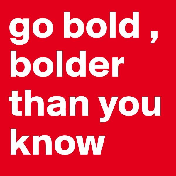 go bold , 
bolder
than you know