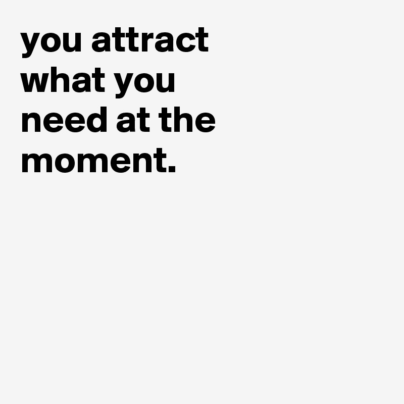 you attract
what you
need at the
moment.




