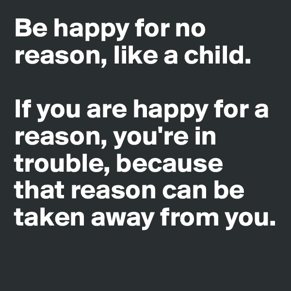 Be happy for no reason, like a child. 

If you are happy for a reason, you're in trouble, because that reason can be taken away from you. 
