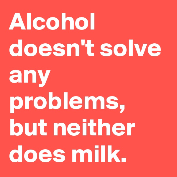 Alcohol doesn't solve any problems, but neither does milk.