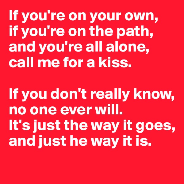 If you're on your own,
if you're on the path,
and you're all alone,
call me for a kiss.

If you don't really know,
no one ever will.
It's just the way it goes,
and just he way it is.