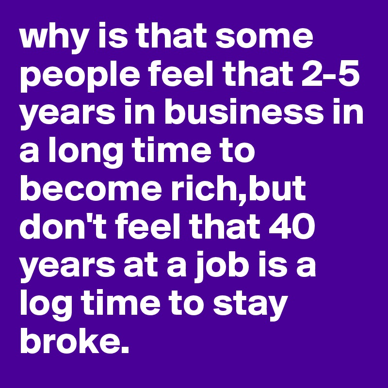 why is that some people feel that 2-5 years in business in a long time to become rich,but don't feel that 40 years at a job is a log time to stay broke.