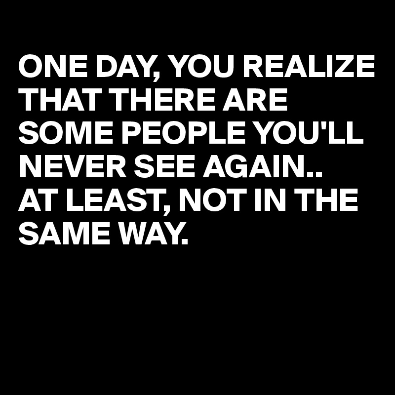 
ONE DAY, YOU REALIZE THAT THERE ARE SOME PEOPLE YOU'LL NEVER SEE AGAIN..
AT LEAST, NOT IN THE SAME WAY.


