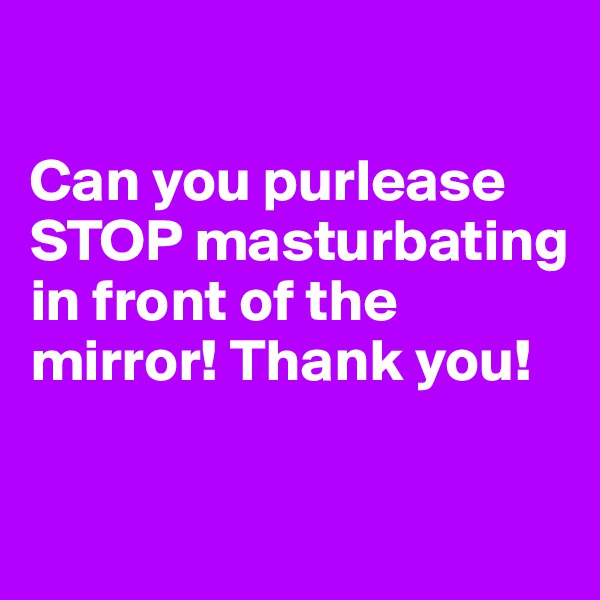 

Can you purlease STOP masturbating in front of the mirror! Thank you! 

