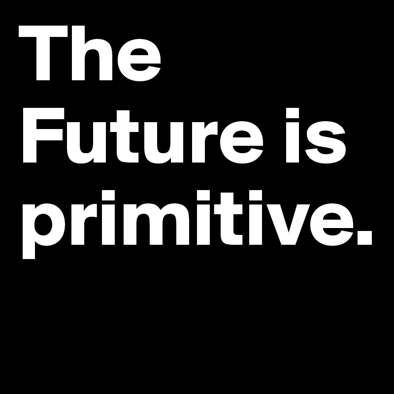 The Future is primitive.
