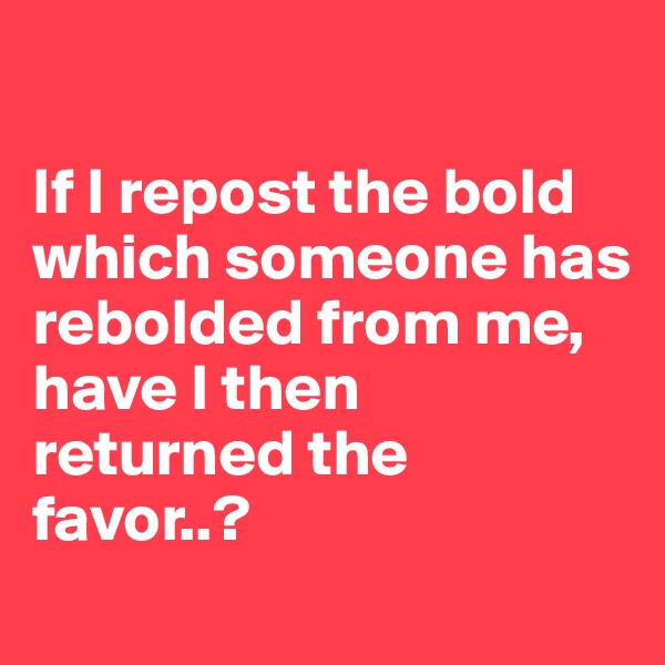 

If I repost the bold which someone has rebolded from me,
have I then returned the favor..?
