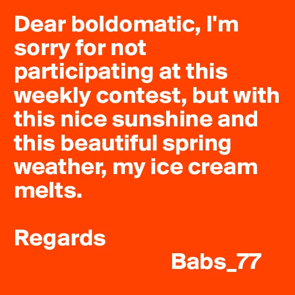 Dear boldomatic, I'm sorry for not participating at this weekly contest, but with this nice sunshine and this beautiful spring weather, my ice cream melts.

Regards
                                 Babs_77